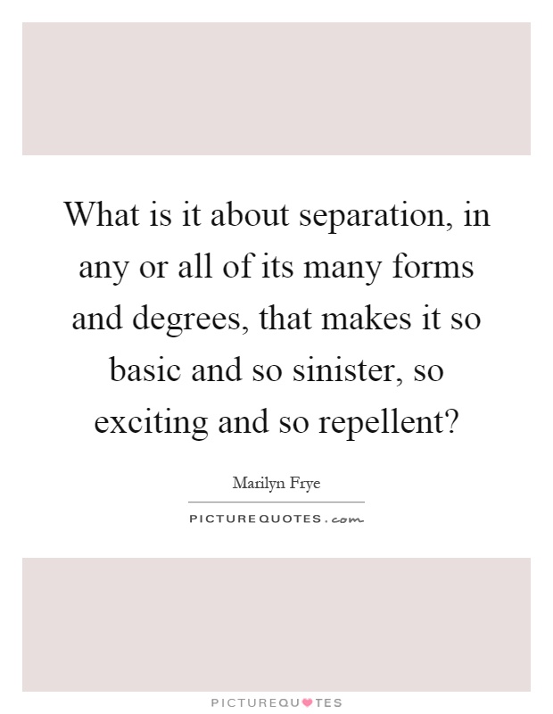 What is it about separation, in any or all of its many forms and degrees, that makes it so basic and so sinister, so exciting and so repellent? Picture Quote #1