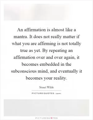 An affirmation is almost like a mantra. It does not really matter if what you are affirming is not totally true as yet. By repeating an affirmation over and over again, it becomes embedded in the subconscious mind, and eventually it becomes your reality Picture Quote #1