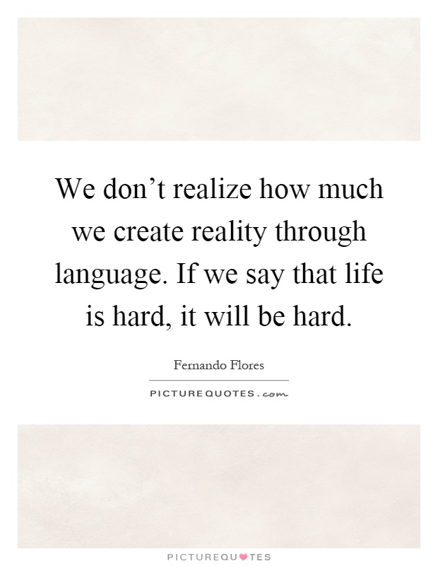 We don't realize how much we create reality through language. If we say that life is hard, it will be hard Picture Quote #1