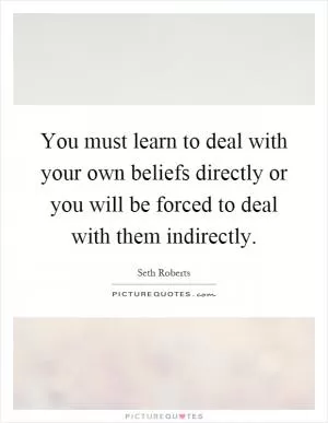 You must learn to deal with your own beliefs directly or you will be forced to deal with them indirectly Picture Quote #1