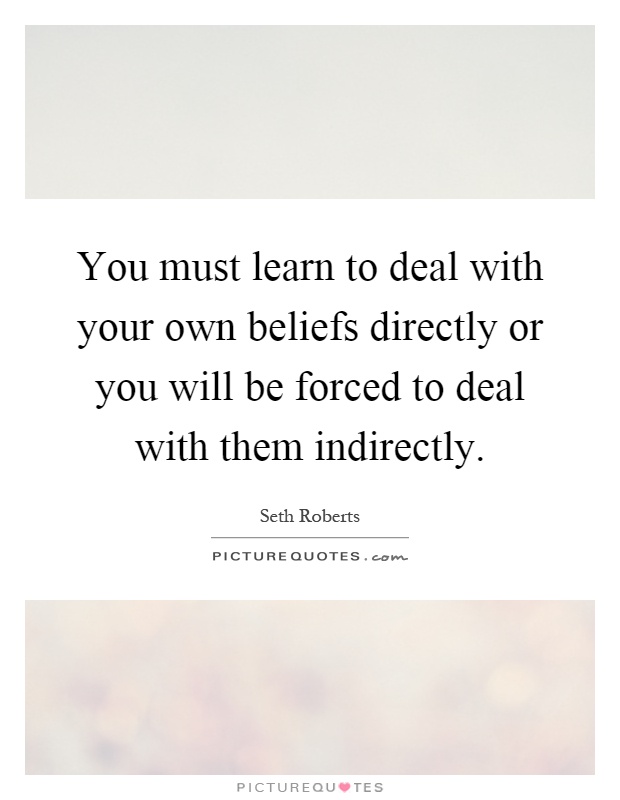 You must learn to deal with your own beliefs directly or you will be forced to deal with them indirectly Picture Quote #1