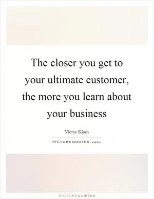 The closer you get to your ultimate customer, the more you learn about your business Picture Quote #1