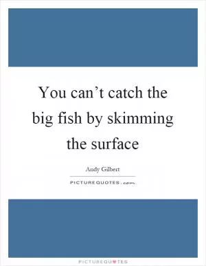 You can’t catch the big fish by skimming the surface Picture Quote #1