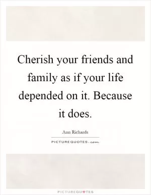 Cherish your friends and family as if your life depended on it. Because it does Picture Quote #1