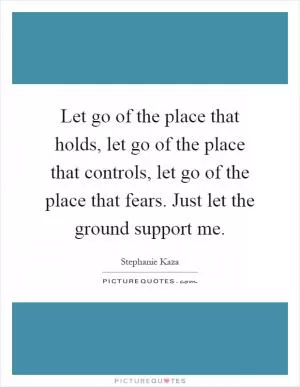 Let go of the place that holds, let go of the place that controls, let go of the place that fears. Just let the ground support me Picture Quote #1