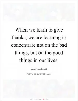 When we learn to give thanks, we are learning to concentrate not on the bad things, but on the good things in our lives Picture Quote #1