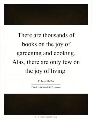 There are thousands of books on the joy of gardening and cooking. Alas, there are only few on the joy of living Picture Quote #1