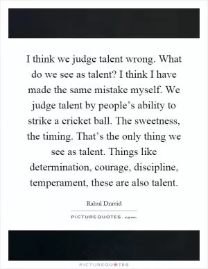 I think we judge talent wrong. What do we see as talent? I think I have made the same mistake myself. We judge talent by people’s ability to strike a cricket ball. The sweetness, the timing. That’s the only thing we see as talent. Things like determination, courage, discipline, temperament, these are also talent Picture Quote #1