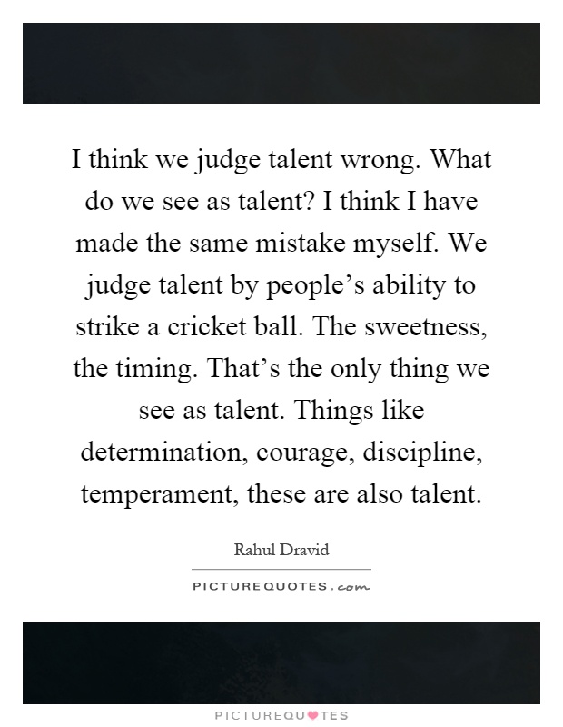 I think we judge talent wrong. What do we see as talent? I think I have made the same mistake myself. We judge talent by people's ability to strike a cricket ball. The sweetness, the timing. That's the only thing we see as talent. Things like determination, courage, discipline, temperament, these are also talent Picture Quote #1