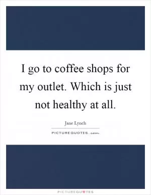 I go to coffee shops for my outlet. Which is just not healthy at all Picture Quote #1