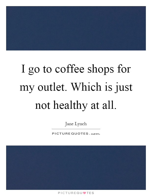 I go to coffee shops for my outlet. Which is just not healthy at all Picture Quote #1