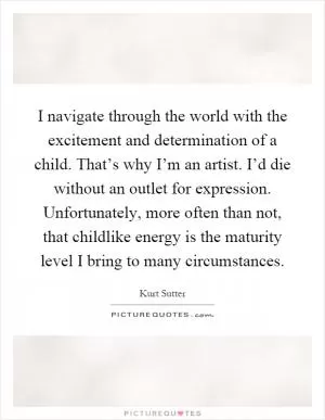 I navigate through the world with the excitement and determination of a child. That’s why I’m an artist. I’d die without an outlet for expression. Unfortunately, more often than not, that childlike energy is the maturity level I bring to many circumstances Picture Quote #1