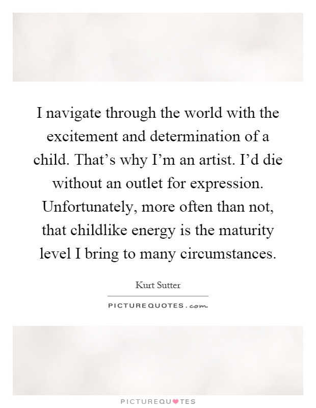 I navigate through the world with the excitement and determination of a child. That's why I'm an artist. I'd die without an outlet for expression. Unfortunately, more often than not, that childlike energy is the maturity level I bring to many circumstances Picture Quote #1