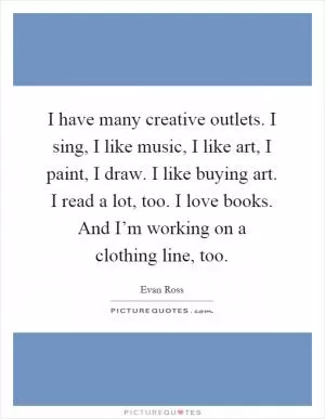 I have many creative outlets. I sing, I like music, I like art, I paint, I draw. I like buying art. I read a lot, too. I love books. And I’m working on a clothing line, too Picture Quote #1