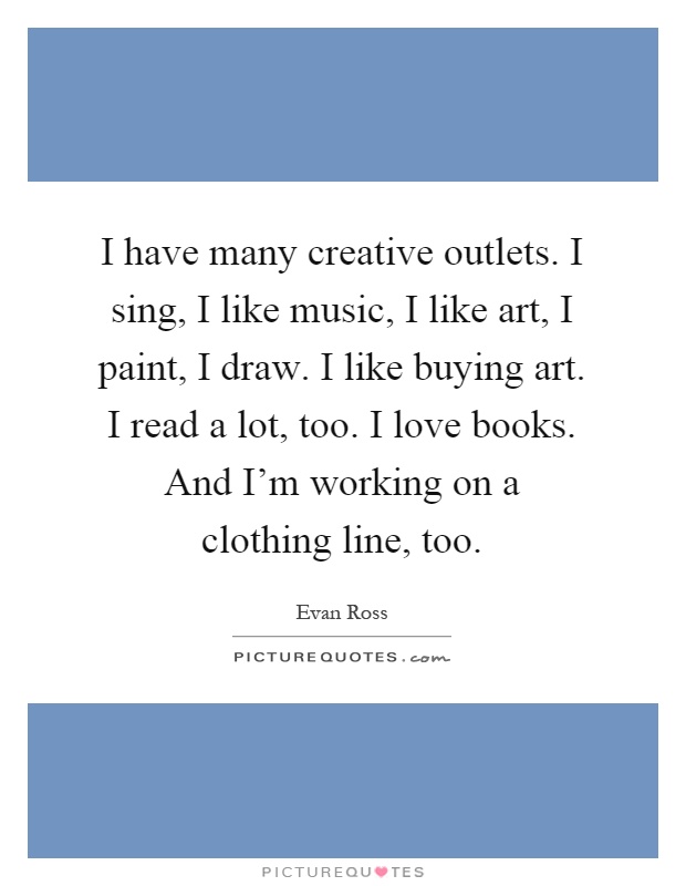I have many creative outlets. I sing, I like music, I like art, I paint, I draw. I like buying art. I read a lot, too. I love books. And I'm working on a clothing line, too Picture Quote #1
