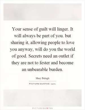 Your sense of guilt will linger. It will always be part of you. but sharing it, allowing people to love you anyway, will do you the world of good. Secrets need an outlet if they are not to fester and become an unbearable burden Picture Quote #1