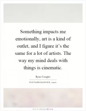 Something impacts me emotionally, art is a kind of outlet, and I figure it’s the same for a lot of artists. The way my mind deals with things is cinematic Picture Quote #1