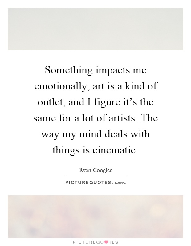 Something impacts me emotionally, art is a kind of outlet, and I figure it's the same for a lot of artists. The way my mind deals with things is cinematic Picture Quote #1