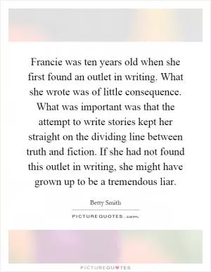 Francie was ten years old when she first found an outlet in writing. What she wrote was of little consequence. What was important was that the attempt to write stories kept her straight on the dividing line between truth and fiction. If she had not found this outlet in writing, she might have grown up to be a tremendous liar Picture Quote #1