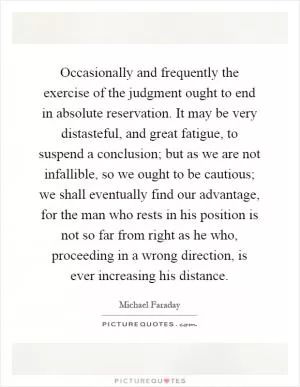 Occasionally and frequently the exercise of the judgment ought to end in absolute reservation. It may be very distasteful, and great fatigue, to suspend a conclusion; but as we are not infallible, so we ought to be cautious; we shall eventually find our advantage, for the man who rests in his position is not so far from right as he who, proceeding in a wrong direction, is ever increasing his distance Picture Quote #1