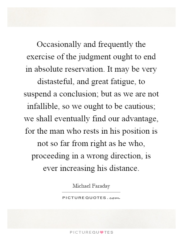 Occasionally and frequently the exercise of the judgment ought to end in absolute reservation. It may be very distasteful, and great fatigue, to suspend a conclusion; but as we are not infallible, so we ought to be cautious; we shall eventually find our advantage, for the man who rests in his position is not so far from right as he who, proceeding in a wrong direction, is ever increasing his distance Picture Quote #1