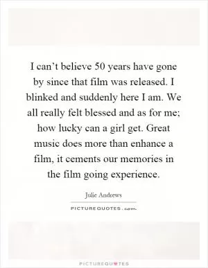 I can’t believe 50 years have gone by since that film was released. I blinked and suddenly here I am. We all really felt blessed and as for me; how lucky can a girl get. Great music does more than enhance a film, it cements our memories in the film going experience Picture Quote #1
