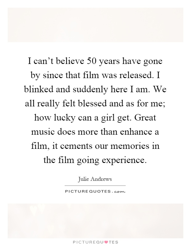 I can't believe 50 years have gone by since that film was released. I blinked and suddenly here I am. We all really felt blessed and as for me; how lucky can a girl get. Great music does more than enhance a film, it cements our memories in the film going experience Picture Quote #1