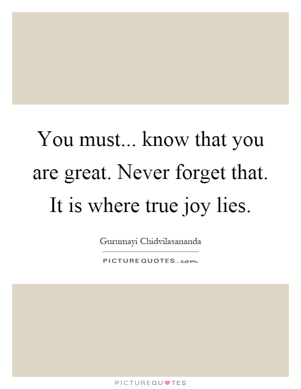 You must... know that you are great. Never forget that. It is where true joy lies Picture Quote #1