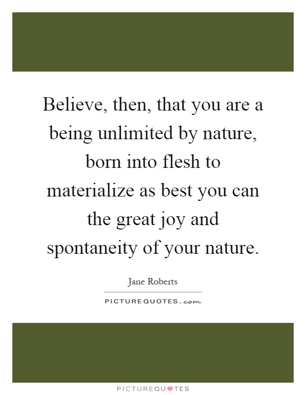 Believe, then, that you are a being unlimited by nature, born into flesh to materialize as best you can the great joy and spontaneity of your nature Picture Quote #1