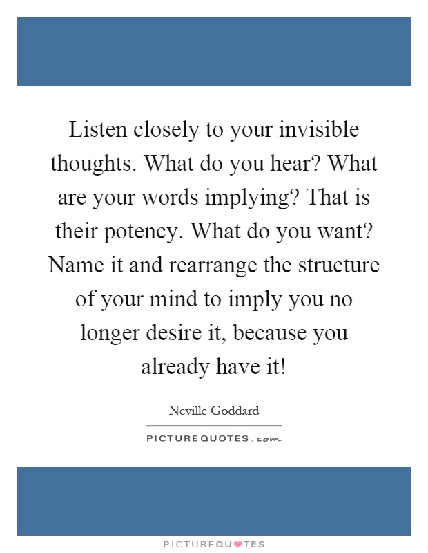 Listen closely to your invisible thoughts. What do you hear? What are your words implying? That is their potency. What do you want? Name it and rearrange the structure of your mind to imply you no longer desire it, because you already have it! Picture Quote #1