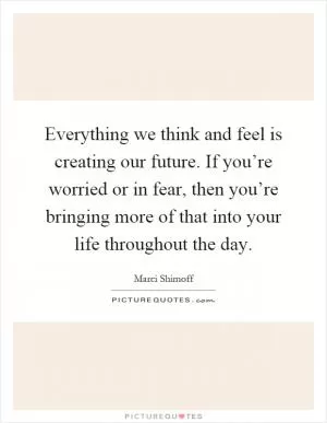 Everything we think and feel is creating our future. If you’re worried or in fear, then you’re bringing more of that into your life throughout the day Picture Quote #1