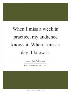When I miss a week in practice, my audience knows it. When I miss a day, I know it Picture Quote #1