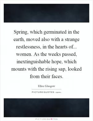 Spring, which germinated in the earth, moved also with a strange restlessness, in the hearts of... women. As the weeks passed, inextinguishable hope, which mounts with the rising sap, looked from their faces Picture Quote #1