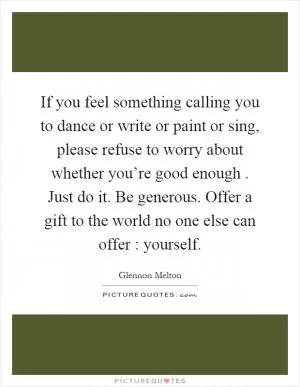 If you feel something calling you to dance or write or paint or sing, please refuse to worry about whether you’re good enough. Just do it. Be generous. Offer a gift to the world no one else can offer : yourself Picture Quote #1