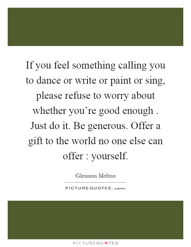 If you feel something calling you to dance or write or paint or sing, please refuse to worry about whether you're good enough. Just do it. Be generous. Offer a gift to the world no one else can offer : yourself Picture Quote #1