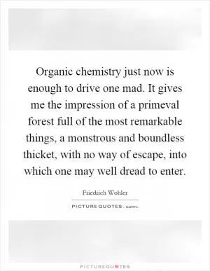 Organic chemistry just now is enough to drive one mad. It gives me the impression of a primeval forest full of the most remarkable things, a monstrous and boundless thicket, with no way of escape, into which one may well dread to enter Picture Quote #1
