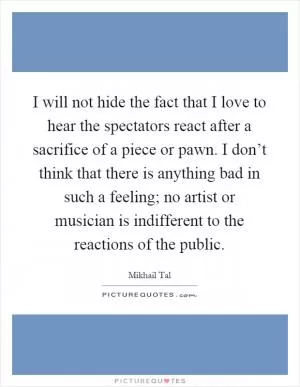 I will not hide the fact that I love to hear the spectators react after a sacrifice of a piece or pawn. I don’t think that there is anything bad in such a feeling; no artist or musician is indifferent to the reactions of the public Picture Quote #1