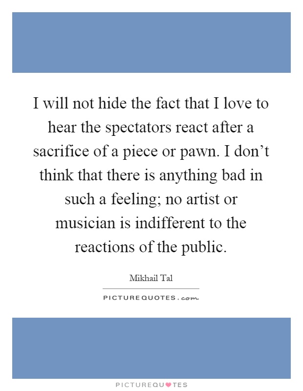 I will not hide the fact that I love to hear the spectators react after a sacrifice of a piece or pawn. I don't think that there is anything bad in such a feeling; no artist or musician is indifferent to the reactions of the public Picture Quote #1