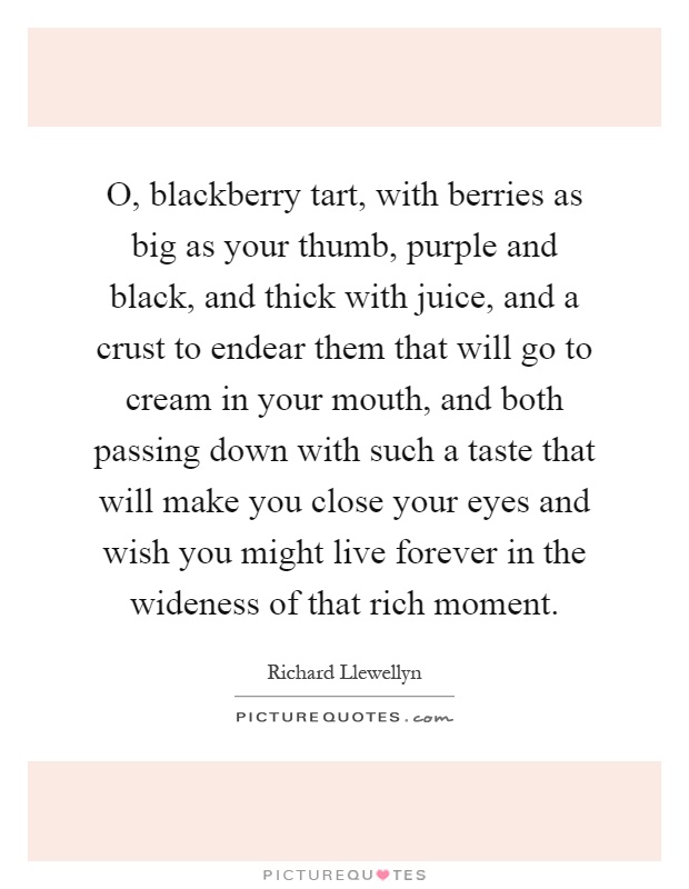O, blackberry tart, with berries as big as your thumb, purple and black, and thick with juice, and a crust to endear them that will go to cream in your mouth, and both passing down with such a taste that will make you close your eyes and wish you might live forever in the wideness of that rich moment Picture Quote #1