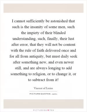 I cannot sufficiently be astonished that such is the insanity of some men, such the impiety of their blinded understanding, such, finally, their lust after error, that they will not be content with the rule of faith delivered once and for all from antiquity, but must daily seek after something new, and even newer still, and are always longing to add something to religion, or to change it, or to subtract from it! Picture Quote #1