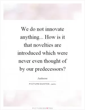 We do not innovate anything... How is it that novelties are introduced which were never even thought of by our predecessors? Picture Quote #1