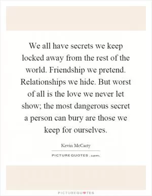 We all have secrets we keep locked away from the rest of the world. Friendship we pretend. Relationships we hide. But worst of all is the love we never let show; the most dangerous secret a person can bury are those we keep for ourselves Picture Quote #1