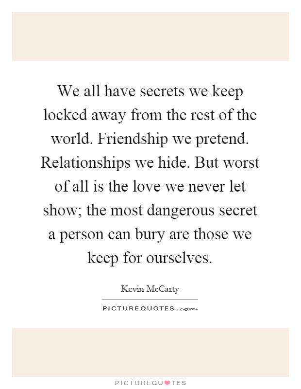 We all have secrets we keep locked away from the rest of the world. Friendship we pretend. Relationships we hide. But worst of all is the love we never let show; the most dangerous secret a person can bury are those we keep for ourselves Picture Quote #1