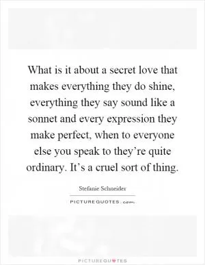 What is it about a secret love that makes everything they do shine, everything they say sound like a sonnet and every expression they make perfect, when to everyone else you speak to they’re quite ordinary. It’s a cruel sort of thing Picture Quote #1
