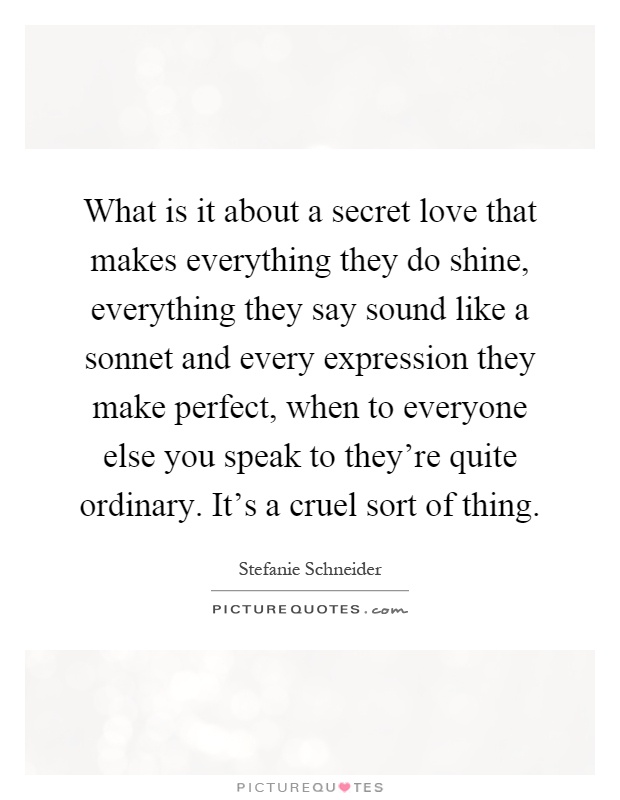 What is it about a secret love that makes everything they do shine, everything they say sound like a sonnet and every expression they make perfect, when to everyone else you speak to they're quite ordinary. It's a cruel sort of thing Picture Quote #1