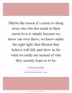 Maybe the reason it’s easier to shrug away one who has made us their secret love is simply because we know our own flaws; we know under the right light, that illusion they believe will fall, and show us for what we really are instead of who they secretly hope us to be Picture Quote #1