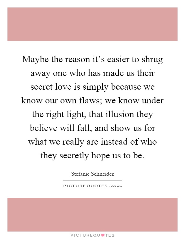 Maybe the reason it's easier to shrug away one who has made us their secret love is simply because we know our own flaws; we know under the right light, that illusion they believe will fall, and show us for what we really are instead of who they secretly hope us to be Picture Quote #1