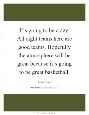 It’s going to be crazy. All eight teams here are good teams. Hopefully the atmosphere will be great because it’s going to be great basketball Picture Quote #1