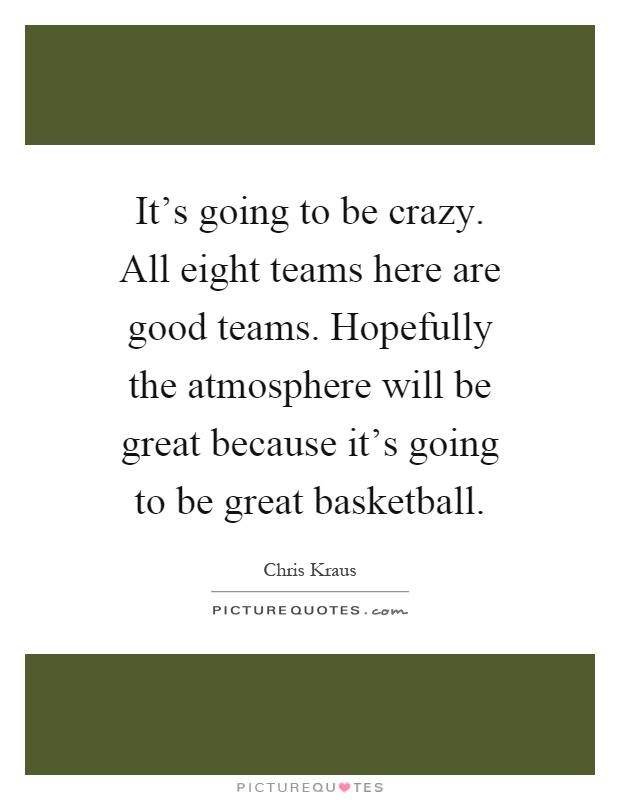 It's going to be crazy. All eight teams here are good teams. Hopefully the atmosphere will be great because it's going to be great basketball Picture Quote #1