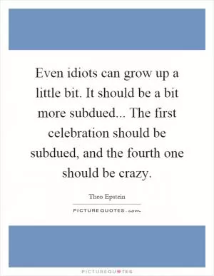 Even idiots can grow up a little bit. It should be a bit more subdued... The first celebration should be subdued, and the fourth one should be crazy Picture Quote #1
